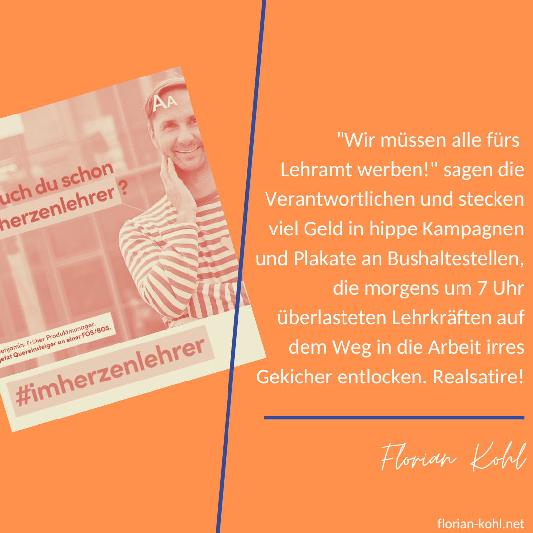 "Wir müssen alle fürs Lehramt werben!" sagen die Verantwortlichen und stecken viel Geld in hippe Kampagnen und Plakate an Bushaltestellen, die morgens um 7 Uhr überlasteten Lehrkräften auf dem Weg in die Arbeit irres Gekicher entlocken. Realsatire!